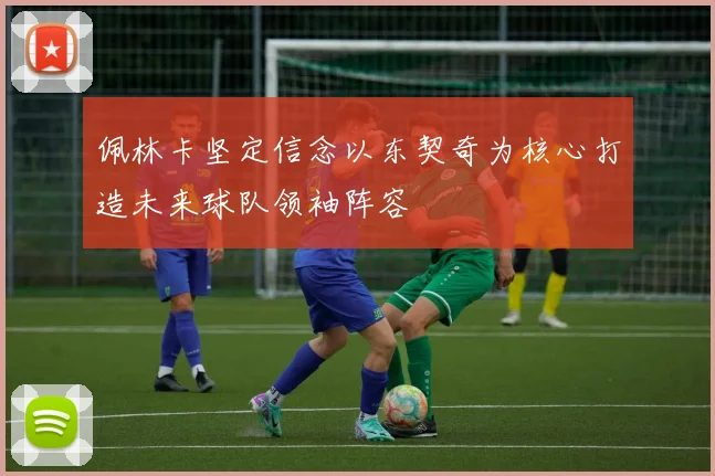 佩林卡坚定信念以东契奇为核心打造未来球队领袖阵容