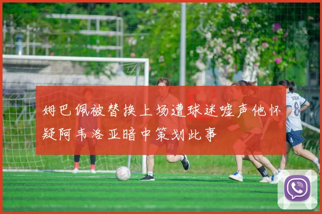 姆巴佩被替换上场遭球迷嘘声他怀疑阿韦洛亚暗中策划此事