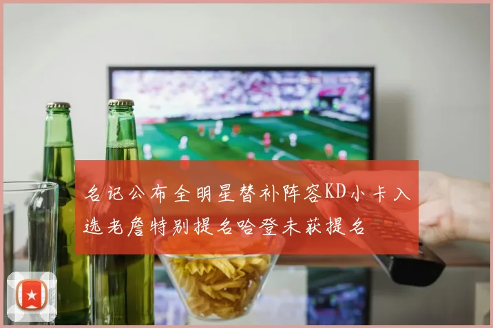 名记公布全明星替补阵容KD小卡入选老詹特别提名哈登未获提名