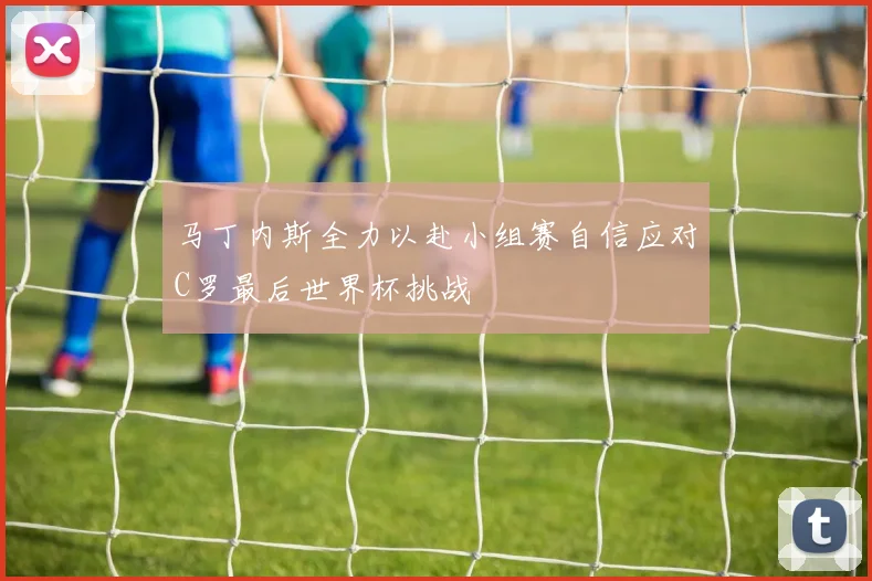 马丁内斯全力以赴小组赛自信应对C罗最后世界杯挑战