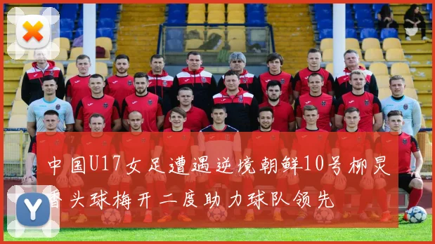 中国U17女足遭遇逆境朝鲜10号柳炅香头球梅开二度助力球队领先
