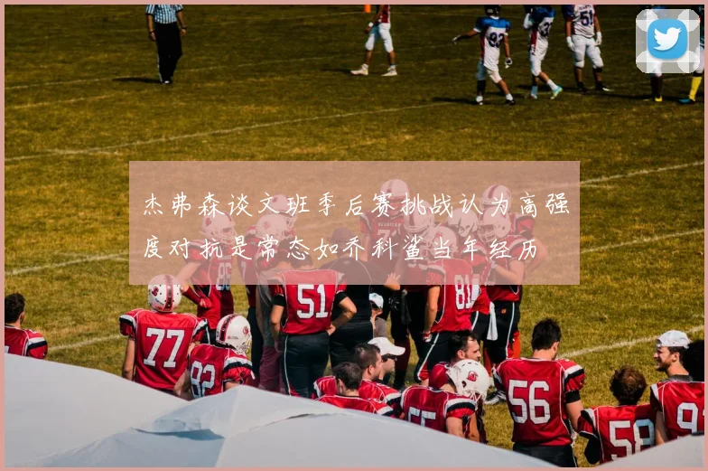 杰弗森谈文班季后赛挑战认为高强度对抗是常态如乔科鲨当年经历
