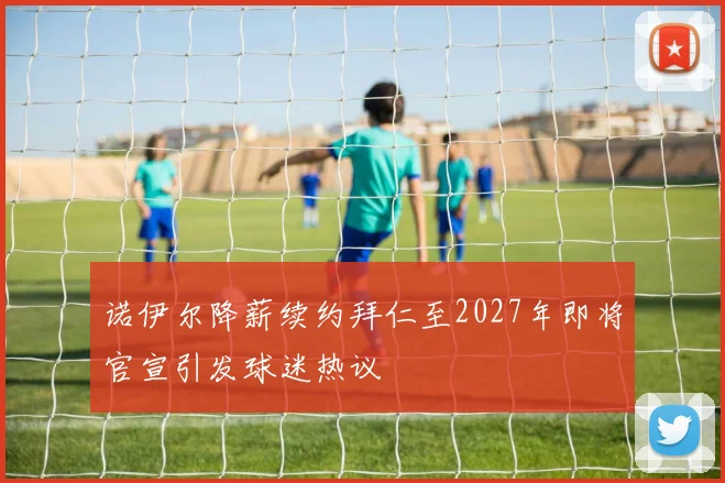 诺伊尔降薪续约拜仁至2027年即将官宣引发球迷热议