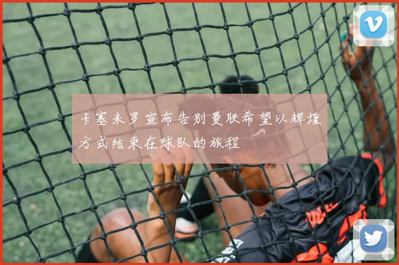 卡塞米罗宣布告别曼联希望以辉煌方式结束在球队的旅程