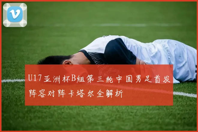 U17亚洲杯B组第三轮中国男足首发阵容对阵卡塔尔全解析