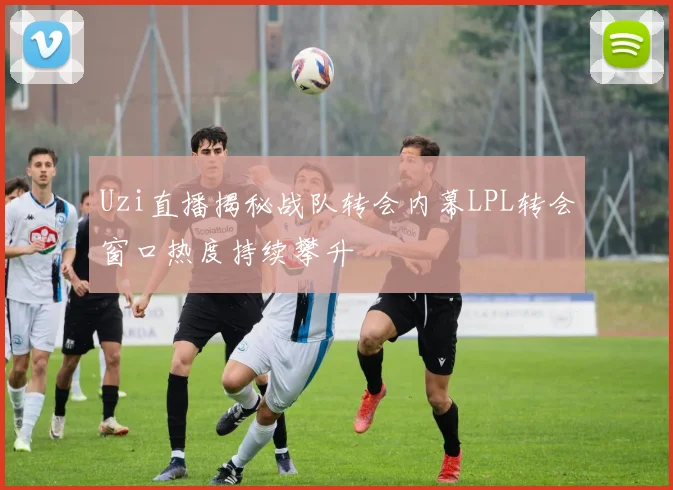 Uzi直播揭秘战队转会内幕LPL转会窗口热度持续攀升