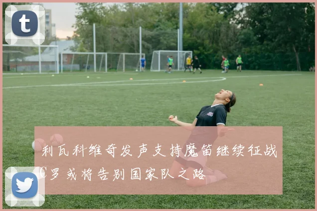 利瓦科维奇发声支持魔笛继续征战C罗或将告别国家队之路