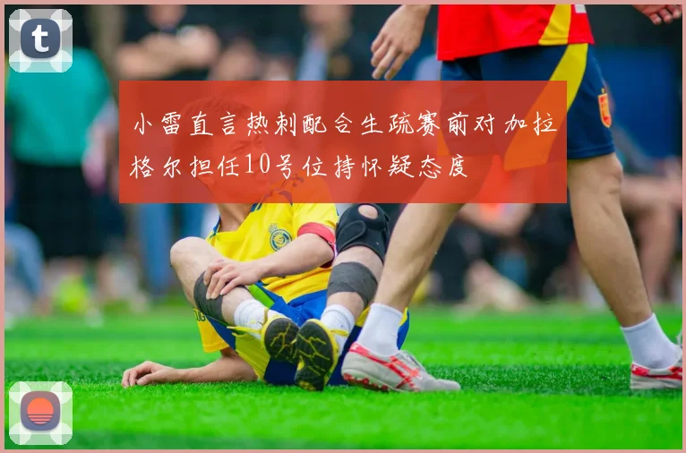 小雷直言热刺配合生疏赛前对加拉格尔担任10号位持怀疑态度